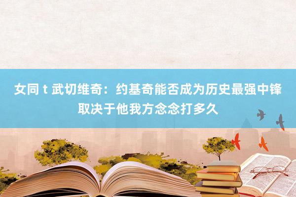 女同 t 武切维奇：约基奇能否成为历史最强中锋取决于他我方念念打多久