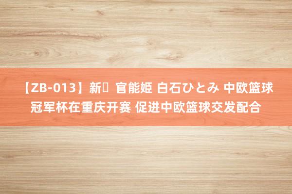 【ZB-013】新・官能姫 白石ひとみ 中欧篮球冠军杯在重庆开赛 促进中欧篮球交发配合