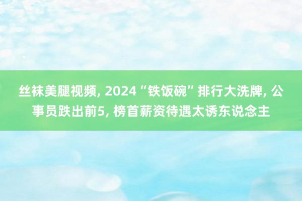 丝袜美腿视频， 2024“铁饭碗”排行大洗牌， 公事员跌出前5， 榜首薪资待遇太诱东说念主