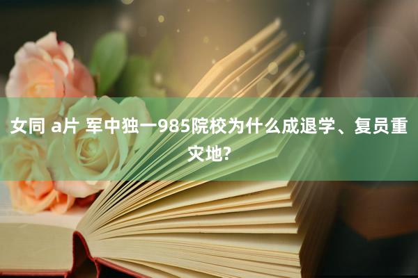 女同 a片 军中独一985院校为什么成退学、复员重灾地?