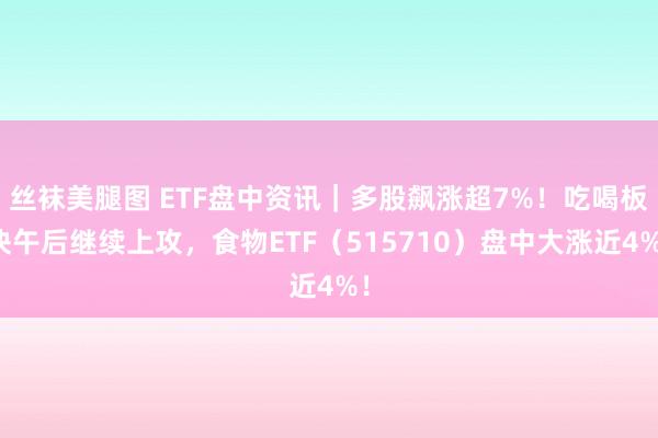 丝袜美腿图 ETF盘中资讯｜多股飙涨超7%！吃喝板块午后继续上攻，食物ETF（515710）盘中大涨近4%！