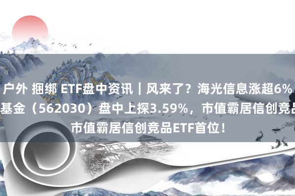 户外 捆绑 ETF盘中资讯｜风来了？海光信息涨超6%！信创ETF基金（562030）盘中上探3.59%，市值霸居信创竞品ETF首位！