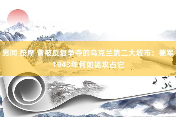 男同 按摩 曾被反复争夺的乌克兰第二大城市：德军1943年何如能攻占它