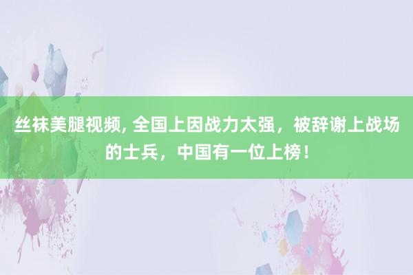 丝袜美腿视频， 全国上因战力太强，被辞谢上战场的士兵，中国有一位上榜！