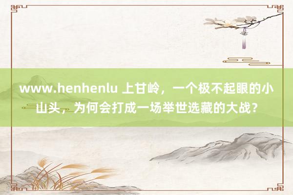 www.henhenlu 上甘岭，一个极不起眼的小山头，为何会打成一场举世选藏的大战？