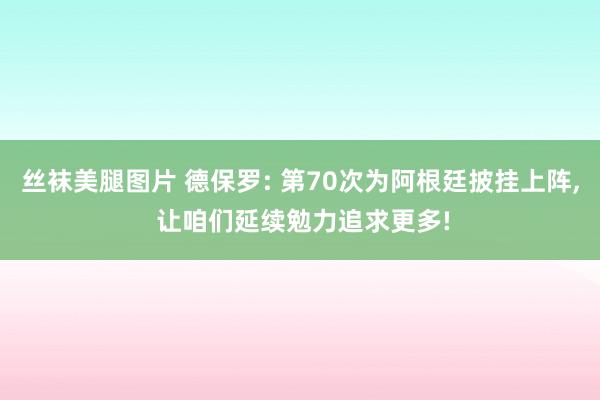 丝袜美腿图片 德保罗: 第70次为阿根廷披挂上阵， 让咱们延续勉力追求更多!