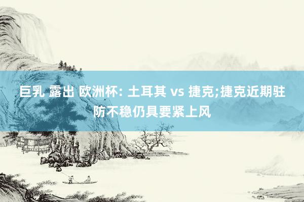 巨乳 露出 欧洲杯: 土耳其 vs 捷克;捷克近期驻防不稳仍具要紧上风