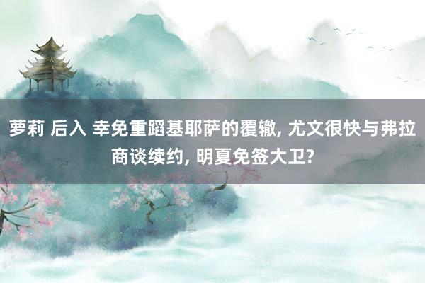 萝莉 后入 幸免重蹈基耶萨的覆辙， 尤文很快与弗拉商谈续约， 明夏免签大卫?