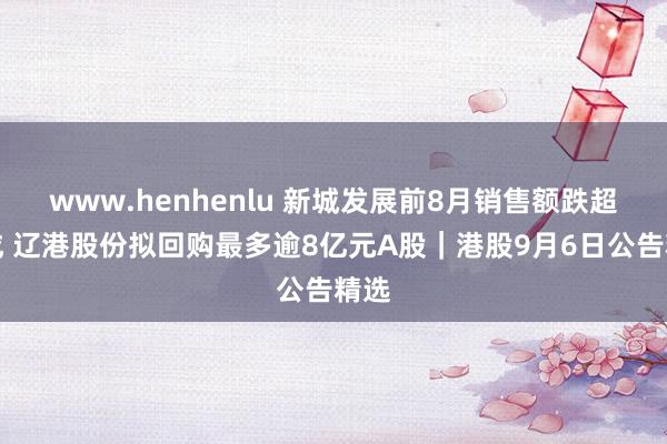 www.henhenlu 新城发展前8月销售额跌超四成 辽港股份拟回购最多逾8亿元A股｜港股9月6日公告精选