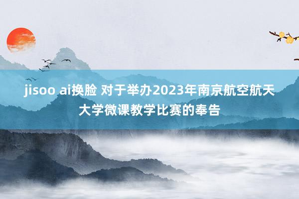 jisoo ai换脸 对于举办2023年南京航空航天大学微课教学比赛的奉告