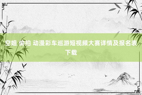 空姐 偷拍 动漫彩车巡游短视频大赛详情及报名表下载