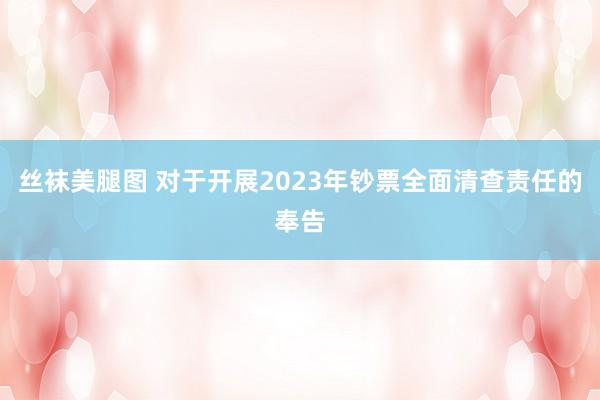 丝袜美腿图 对于开展2023年钞票全面清查责任的奉告