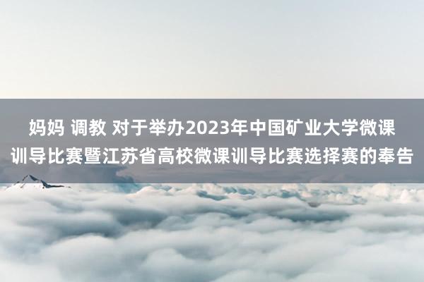 妈妈 调教 对于举办2023年中国矿业大学微课训导比赛暨江苏省高校微课训导比赛选择赛的奉告