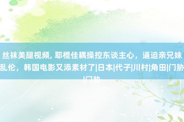 丝袜美腿视频， 耶棍佳耦操控东谈主心，逼迫亲兄妹乱伦，韩国电影又添素材了|日本|代子|川村|角田|门胁