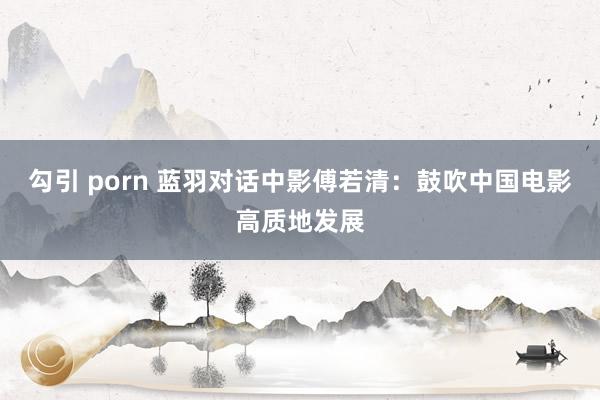 勾引 porn 蓝羽对话中影傅若清：鼓吹中国电影高质地发展