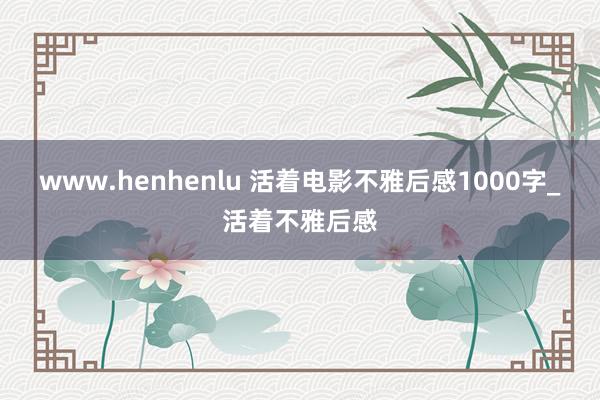 www.henhenlu 活着电影不雅后感1000字_活着不雅后感