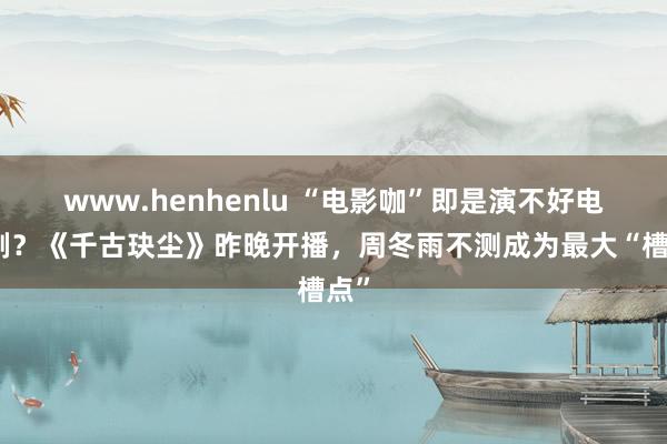 www.henhenlu “电影咖”即是演不好电视剧？《千古玦尘》昨晚开播，周冬雨不测成为最大“槽点”