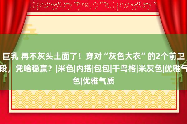 巨乳 再不灰头土面了！穿对“灰色大衣”的2个前卫手段，凭啥稳赢？|米色|内搭|包包|千鸟格|米灰色|优雅气质