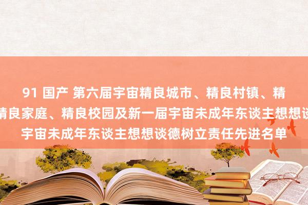 91 国产 第六届宇宙精良城市、精良村镇、精良单元和第二届宇宙精良家庭、精良校园及新一届宇宙未成年东谈主想想谈德树立责任先进名单