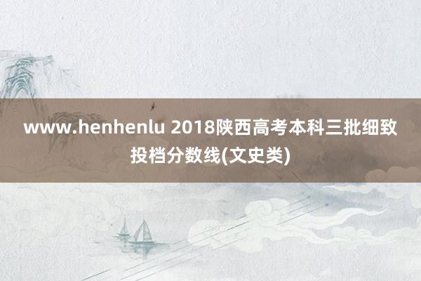 www.henhenlu 2018陕西高考本科三批细致投档分数线(文史类)