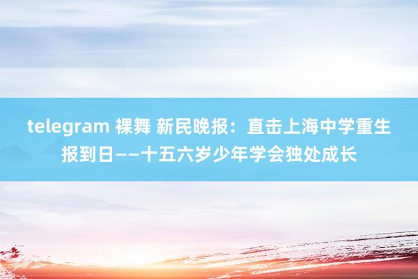 telegram 裸舞 新民晚报：直击上海中学重生报到日——十五六岁少年学会独处成长