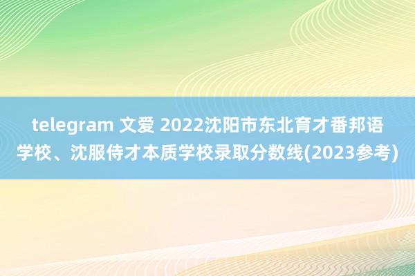 telegram 文爱 2022沈阳市东北育才番邦语学校、沈服侍才本质学校录取分数线(2023参考)