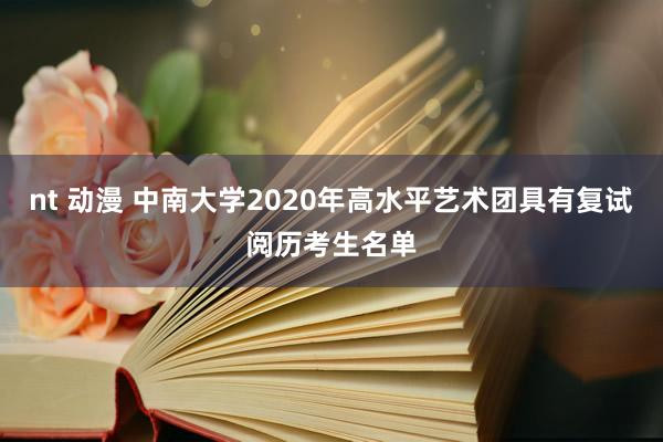 nt 动漫 中南大学2020年高水平艺术团具有复试阅历考生名单