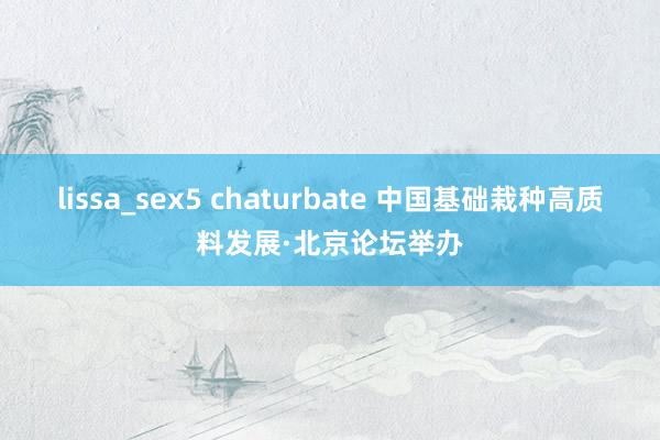 lissa_sex5 chaturbate 中国基础栽种高质料发展·北京论坛举办