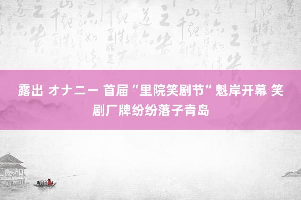 露出 オナニー 首届“里院笑剧节”魁岸开幕 笑剧厂牌纷纷落子青岛