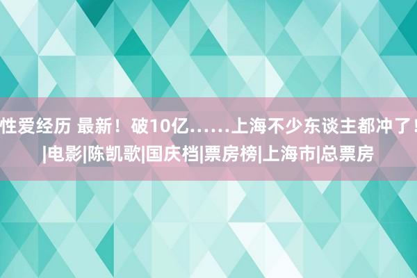 性爱经历 最新！破10亿……上海不少东谈主都冲了！|电影|陈凯歌|国庆档|票房榜|上海市|总票房