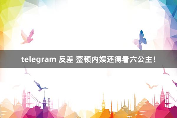 telegram 反差 整顿内娱还得看六公主！