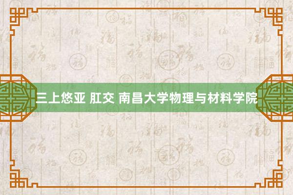 三上悠亚 肛交 南昌大学物理与材料学院