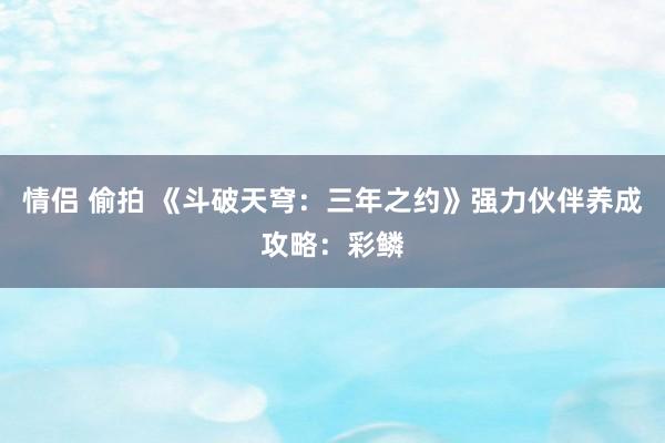 情侣 偷拍 《斗破天穹：三年之约》强力伙伴养成攻略：彩鳞