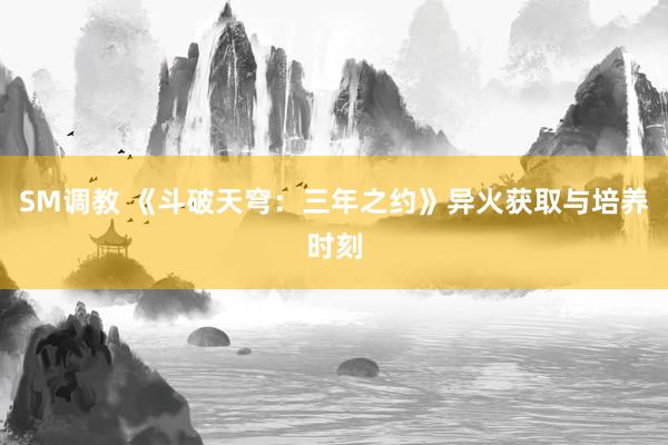 SM调教 《斗破天穹：三年之约》异火获取与培养时刻