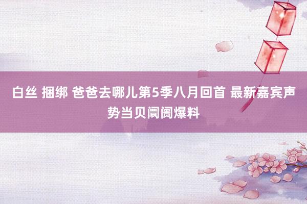 白丝 捆绑 爸爸去哪儿第5季八月回首 最新嘉宾声势当贝阛阓爆料