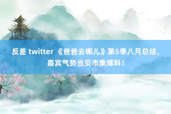 反差 twitter 《爸爸去哪儿》第5季八月总结，嘉宾气势当贝市集爆料！