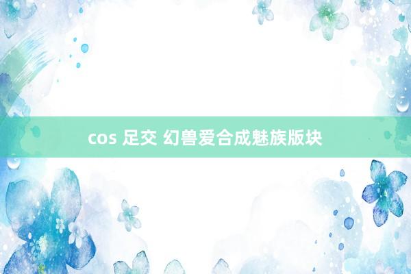 cos 足交 幻兽爱合成魅族版块