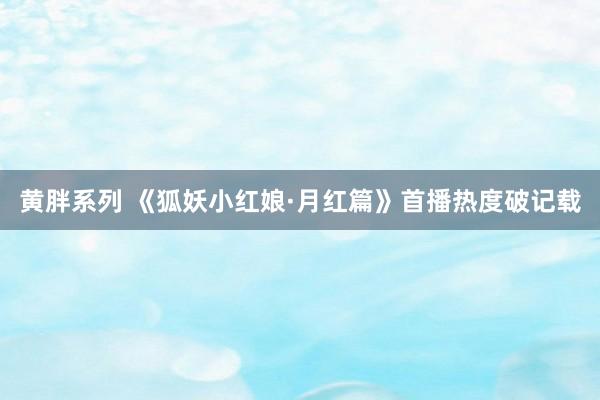 黄胖系列 《狐妖小红娘·月红篇》首播热度破记载