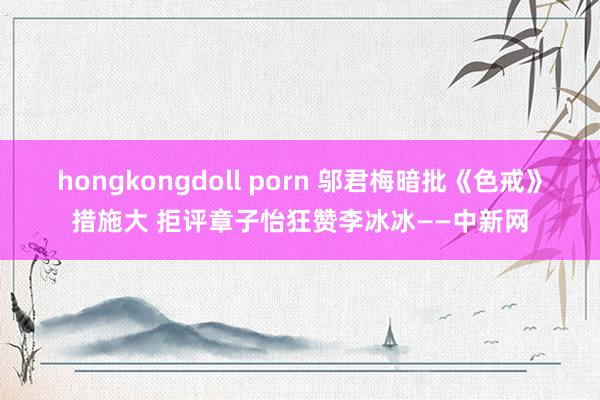 hongkongdoll porn 邬君梅暗批《色戒》措施大 拒评章子怡狂赞李冰冰——中新网