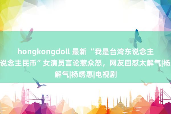 hongkongdoll 最新 “我是台湾东说念主，不想赚东说念主民币”女演员言论惹众怒，网友回怼太解气|杨绣惠|电视剧