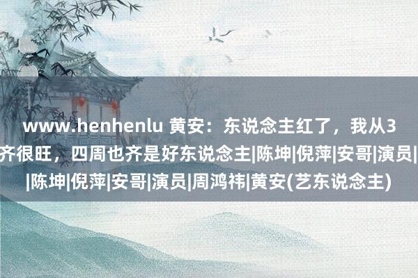 www.henhenlu 黄安：东说念主红了，我从30岁到40岁女东说念主缘齐很旺，四周也齐是好东说念主|陈坤|倪萍|安哥|演员|周鸿祎|黄安(艺东说念主)