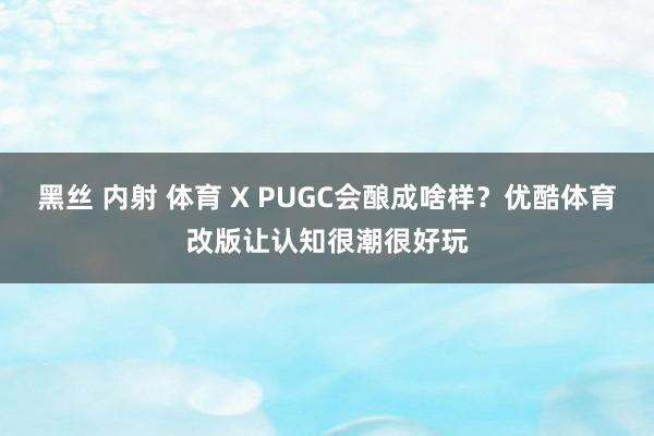 黑丝 内射 体育 X PUGC会酿成啥样？优酷体育改版让认知很潮很好玩