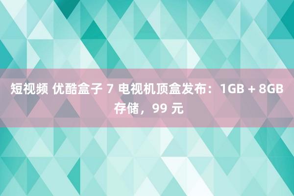 短视频 优酷盒子 7 电视机顶盒发布：1GB + 8GB 存储，99 元