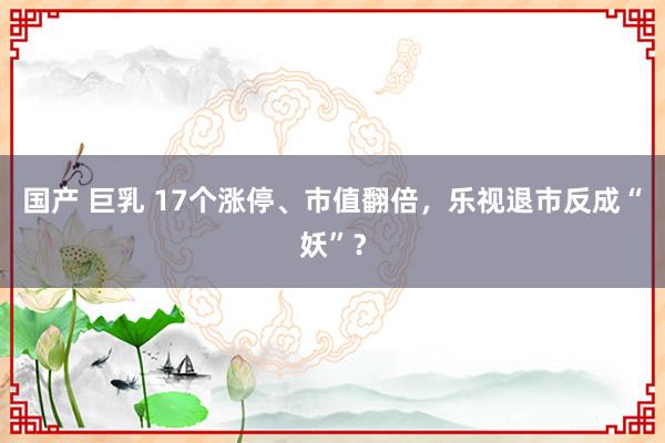 国产 巨乳 17个涨停、市值翻倍，乐视退市反成“妖”？