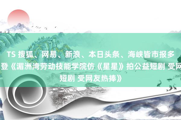 TS 搜狐、网易、新浪、本日头条、海峡皆市报多家媒体刊登《湄洲湾劳动技能学院仿《星星》拍公益短剧 受网友热捧》