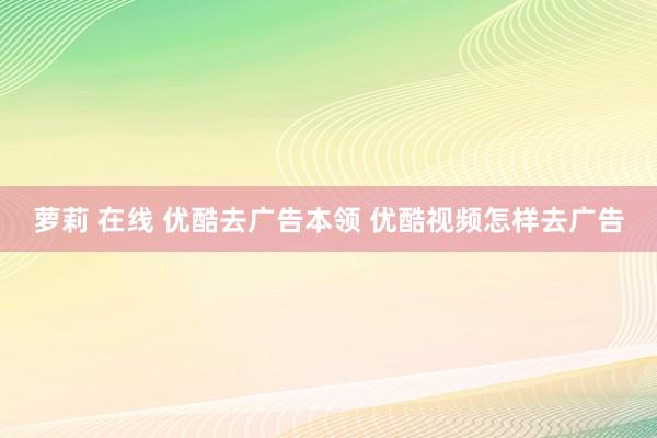 萝莉 在线 优酷去广告本领 优酷视频怎样去广告