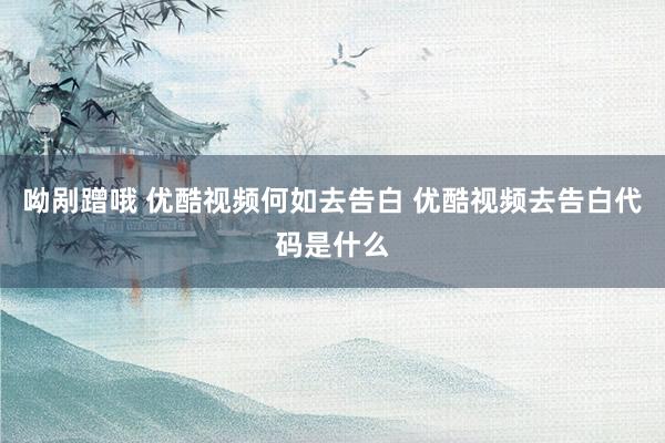 呦剐蹭哦 优酷视频何如去告白 优酷视频去告白代码是什么