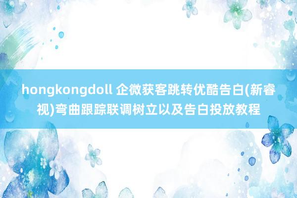 hongkongdoll 企微获客跳转优酷告白(新睿视)弯曲跟踪联调树立以及告白投放教程