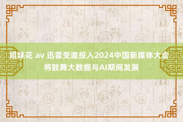 姐妹花 av 迅雷受邀投入2024中国新媒体大会  将鼓舞大数据与AI期间发展