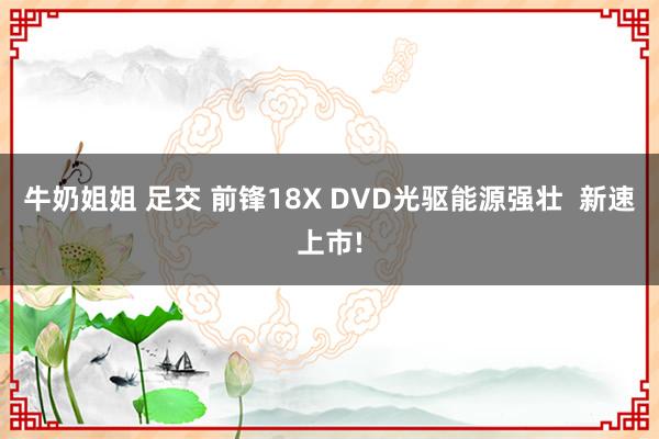 牛奶姐姐 足交 前锋18X DVD光驱能源强壮  新速上市!